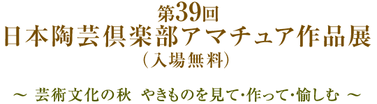 第39回 日本陶芸倶楽部アマチュア作品展（入場無料）～ 芸術文化の秋、やきものを見て・作って・愉しむ ～